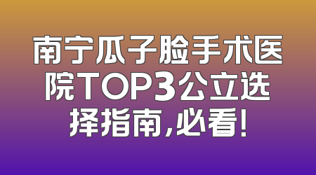 南宁瓜子脸手术医院TOP3公立选择指南，必看！