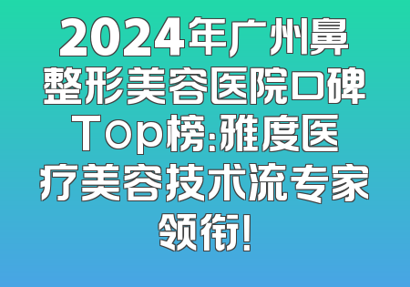 2024年广州鼻整形美容医院口碑Top榜：雅度医疗美容技术流专家领衔！