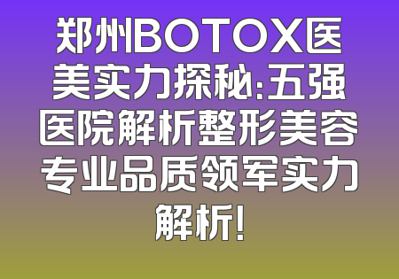 郑州BOTOX医美实力探秘：五强医院解析整形美容专业品质领军实力解析！