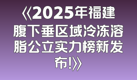 《2025年福建腹下垂区域冷冻溶脂公立实力榜新发布！》