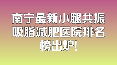 南宁最新小腿共振吸脂减肥医院排名榜出炉！