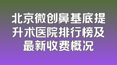 北京微创鼻基底提升术医院排行榜及最新收费概况
