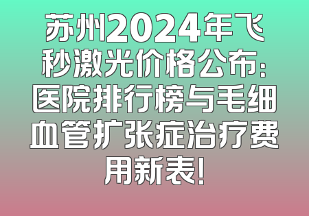 苏州2024年飞秒激光价格公布：医院排行榜与毛细血管扩张症治疗费用新表！