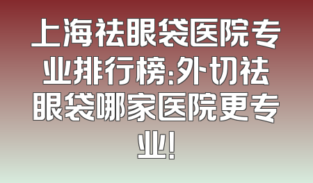 上海祛眼袋医院专业排行榜：外切祛眼袋哪家医院更专业！