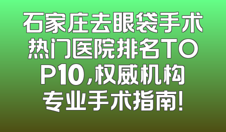 石家庄去眼袋手术热门医院排名TOP10，权威机构专业手术指南！
