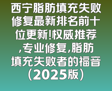 西宁脂肪填充失败修复最新排名前十位更新！权威推荐，专业修复，脂肪填充失败者的福音（2025版）
