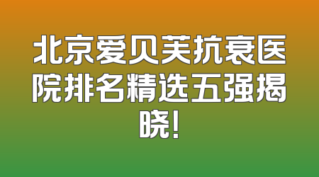 北京爱贝芙抗衰医院排名精选五强揭晓！