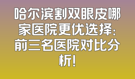 哈尔滨割双眼皮哪家医院更优选择：前三名医院对比分析!