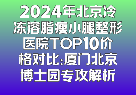 2024年北京冷冻溶脂瘦小腿整形医院TOP10价格对比：厦门北京博士园专攻解析