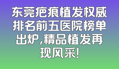 东莞疤痕植发权威排名前五医院榜单出炉，精品植发再现风采！