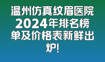 温州仿真纹眉医院2024年排名榜单及价格表新鲜出炉！