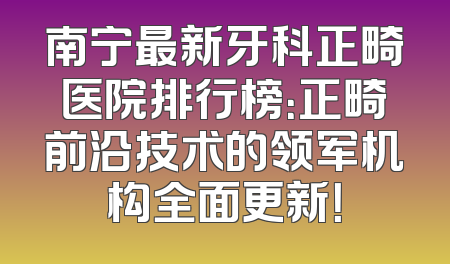 南宁最新牙科正畸医院排行榜：正畸前沿技术的领军机构全面更新！