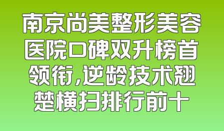 南京尚美整形美容医院口碑双升榜首领衔，逆龄技术翘楚横扫排行前十