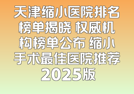 天津缩小医院排名榜单揭晓 权威机构榜单公布 缩小手术最佳医院推荐 2025版