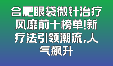 合肥眼袋微针治疗风靡前十榜单！新疗法引领潮流，人气飙升