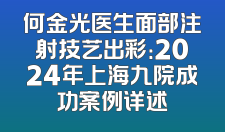 何金光医生面部注射技艺出彩：2024年上海九院成功案例详述