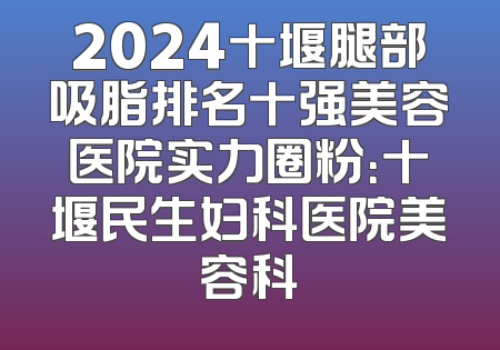 2024十堰腿部吸脂排名十强美容医院实力圈粉：十堰民生妇科医院美容科