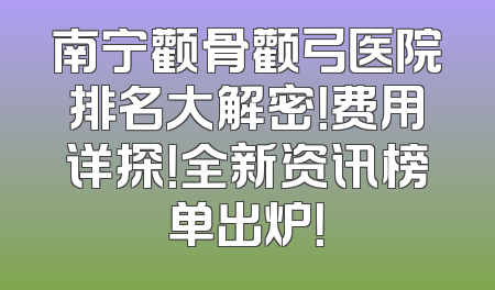 南宁颧骨颧弓医院排名大解密！费用详探！全新资讯榜单出炉！