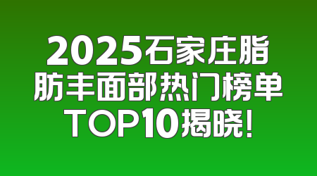 2025石家庄脂肪丰面部热门榜单TOP10揭晓！