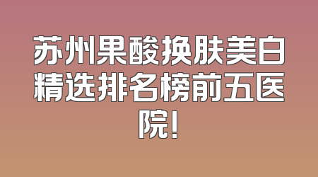 苏州果酸换肤美白精选排名榜前五医院!