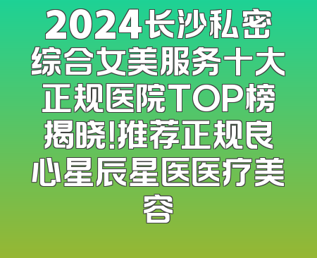 2024长沙私密综合女美服务十大正规医院TOP榜揭晓！推荐正规良心星辰星医医疗美容
