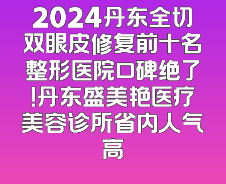 2024丹东全切双眼皮修复前十名整形医院口碑绝了！丹东盛美艳医疗美容诊所省内人气高
