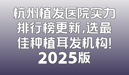 杭州植发医院实力排行榜更新，选最佳种植耳发机构！2025版