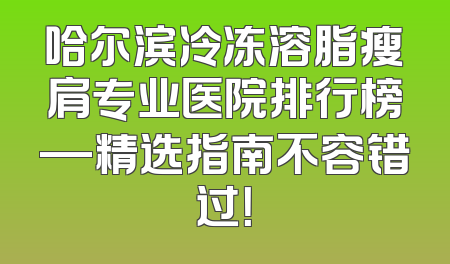 哈尔滨冷冻溶脂瘦肩专业医院排行榜—精选指南不容错过！