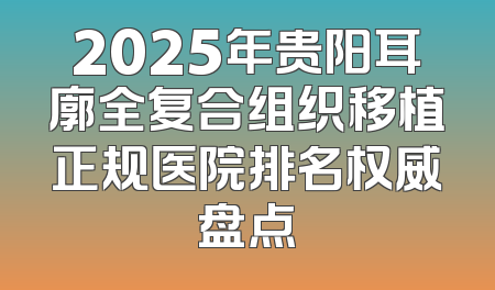 2025年贵阳耳廓全复合组织移植正规医院排名权威盘点