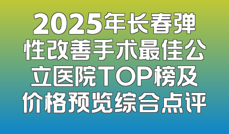 2025年长春弹性改善手术最佳公立医院TOP榜及价格预览综合点评