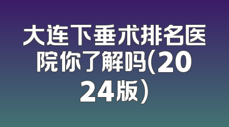 大连下垂术排名医院你了解吗（2024版）