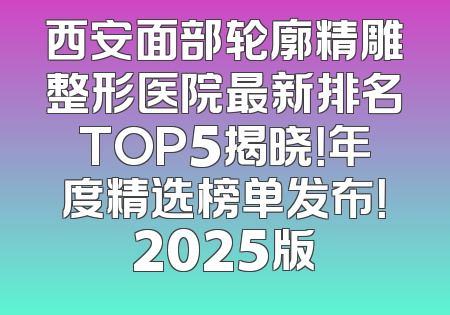 西安面部轮廓精雕整形医院最新排名TOP5揭晓！年度精选榜单发布！2025版