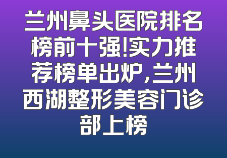 兰州鼻头医院排名榜前十强！实力推荐榜单出炉，兰州西湖整形美容门诊部上榜