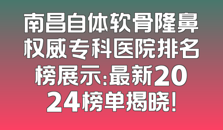 南昌自体软骨隆鼻权威专科医院排名榜展示：最新2024榜单揭晓！