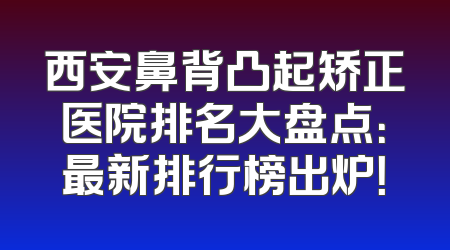 西安鼻背凸起矫正医院排名大盘点：最新排行榜出炉！