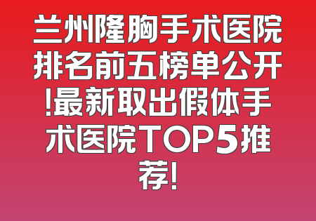 兰州隆胸手术医院排名前五榜单公开！最新取出假体手术医院TOP5推荐！