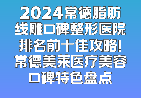 2024常德脂肪线雕口碑整形医院排名前十佳攻略!常德美莱医疗美容口碑特色盘点