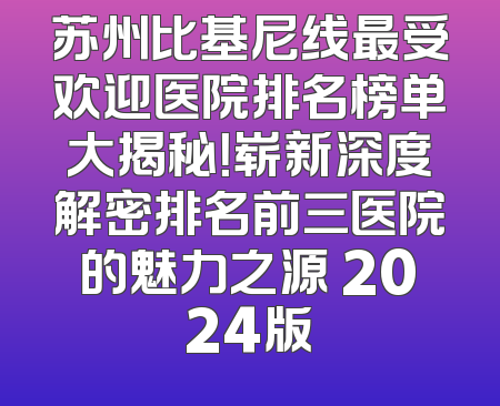 苏州比基尼线最受欢迎医院排名榜单大揭秘！崭新深度解密排名前三医院的魅力之源 2024版