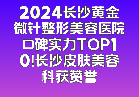 2024长沙黄金微针整形美容医院口碑实力TOP10！长沙皮肤美容科获赞誉