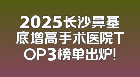2025长沙鼻基底增高手术医院TOP3榜单出炉！