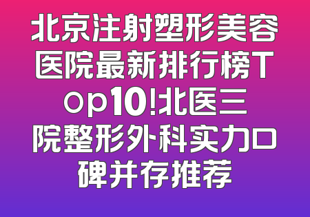 北京注射塑形美容医院最新排行榜Top10！北医三院整形外科实力口碑并存推荐