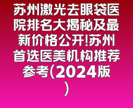 苏州激光去眼袋医院排名大揭秘及最新价格公开！苏州首选医美机构推荐参考（2024版）
