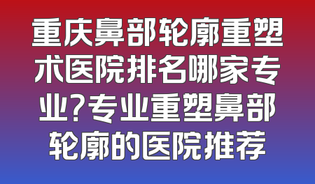 重庆鼻部轮廓重塑术医院排名哪家专业？专业重塑鼻部轮廓的医院推荐