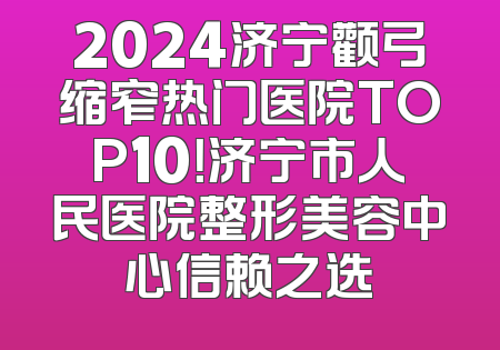 2024济宁颧弓缩窄热门医院TOP10！济宁市人民医院整形美容中心信赖之选
