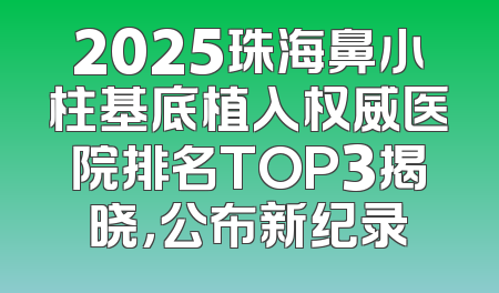 2025珠海鼻小柱基底植入权威医院排名TOP3揭晓，公布新纪录