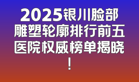 2025银川脸部雕塑轮廓排行前五医院权威榜单揭晓！