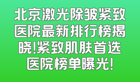 北京激光除皱紧致医院最新排行榜揭晓！紧致肌肤首选医院榜单曝光！