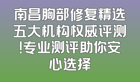 南昌胸部修复精选五大机构权威评测！专业测评助你安心选择