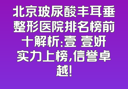 北京玻尿酸丰耳垂整形医院排名榜前十解析：壹媄壹妍实力上榜，信誉卓越！