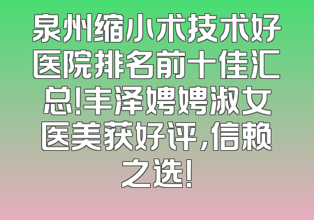 泉州缩小术技术好医院排名前十佳汇总！丰泽娉娉淑女医美获好评，信赖之选！